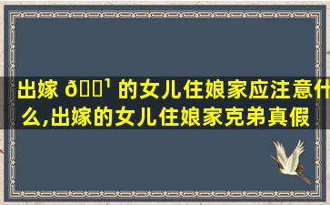 出嫁 🌹 的女儿住娘家应注意什么,出嫁的女儿住娘家克弟真假 🐛 ,出嫁女住娘家会坏风水